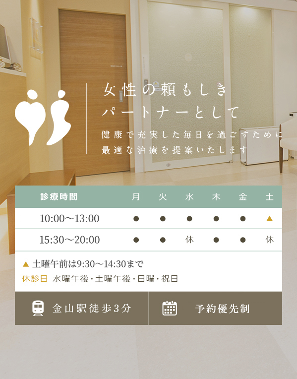 女性の頼もしきパートナーとして 健康で充実した毎日を過ごすために最適な治療を提案いたします　診療時間 9:00～12:30、15:30～19:00　▲土曜午前は9：00～13：00まで 休診日 水曜午後・土曜午後・日曜・祝日　予約制での診療　金山駅徒歩3分
